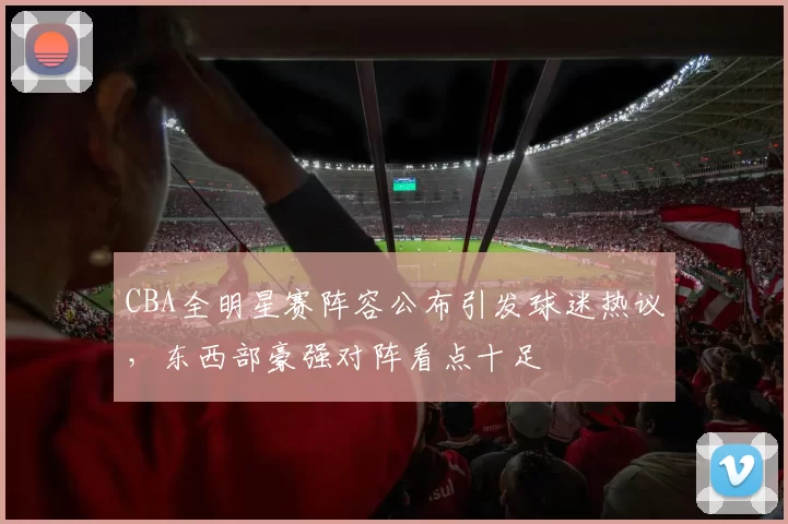 CBA全明星赛阵容公布引发球迷热议,东西部豪强对阵看点十足