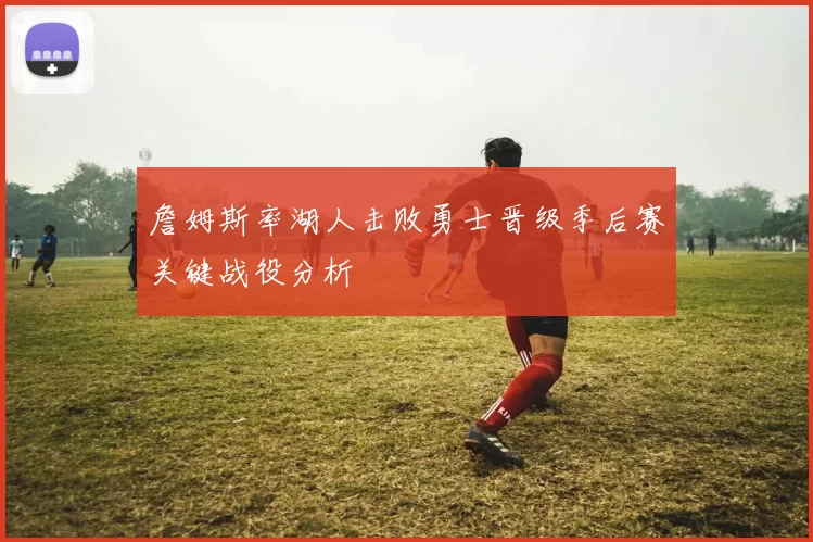 詹姆斯率湖人击败勇士晋级季后赛关键战役分析
