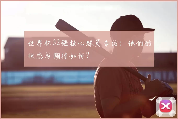 世界杯32强核心球员专访:他们的状态与期待如何?