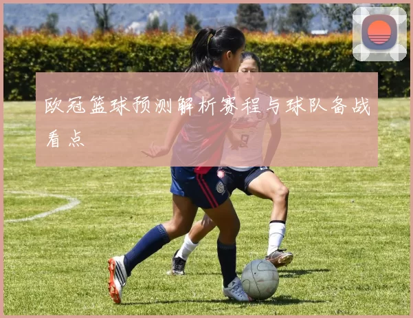欧冠篮球预测解析赛程与球队备战看点