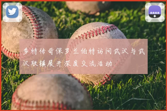 多特传奇保罗兰伯特访问武汉与武汉联镇展开深度交流活动