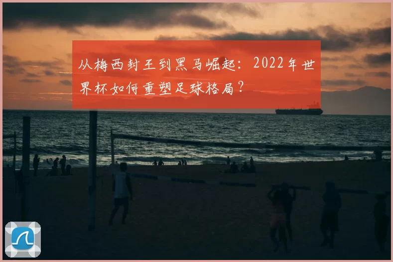 从梅西封王到黑马崛起:2022年世界杯如何重塑足球格局?