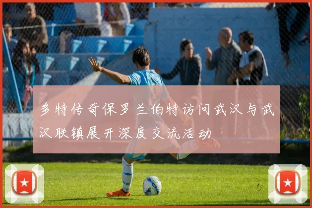 多特传奇保罗兰伯特访问武汉与武汉联镇展开深度交流活动