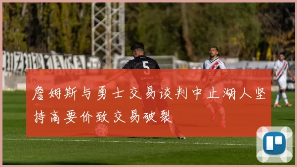 詹姆斯与勇士交易谈判中止湖人坚持高要价致交易破裂