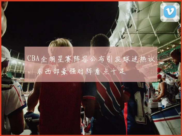 CBA全明星赛阵容公布引发球迷热议，东西部豪强对阵看点十足
