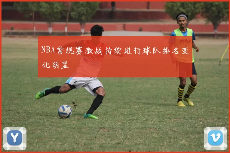 NBA常规赛激战持续进行球队排名变化明显