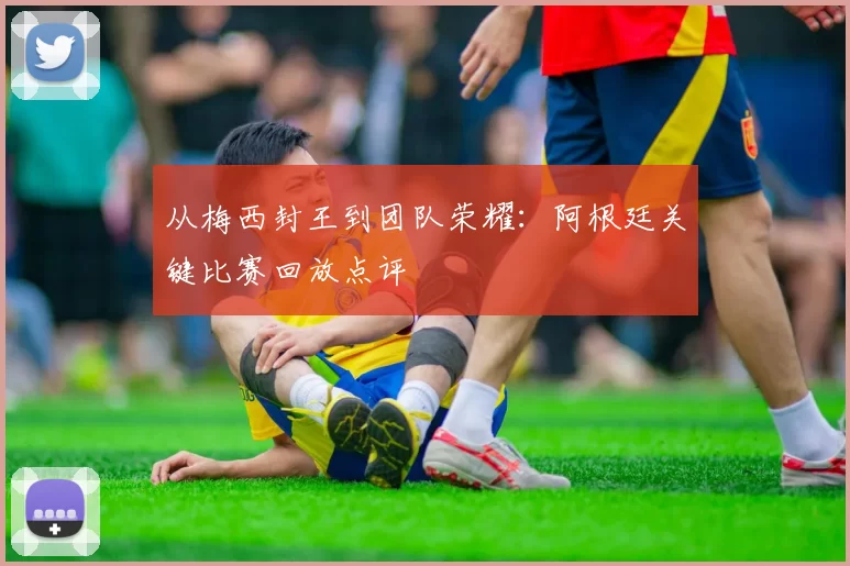 从梅西封王到团队荣耀：阿根廷关键比赛回放点评