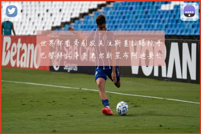 世界杯首秀引发关注斯基拉曝枪手巴黎拜仁争夺里尔新星布阿迪要价7000万欧