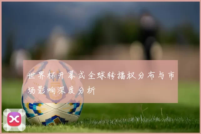 世界杯开幕式全球转播权分布与市场影响深度分析