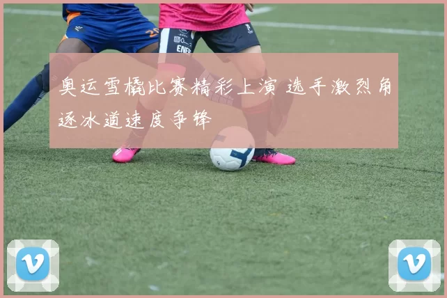 奥运雪橇比赛精彩上演 选手激烈角逐冰道速度争锋