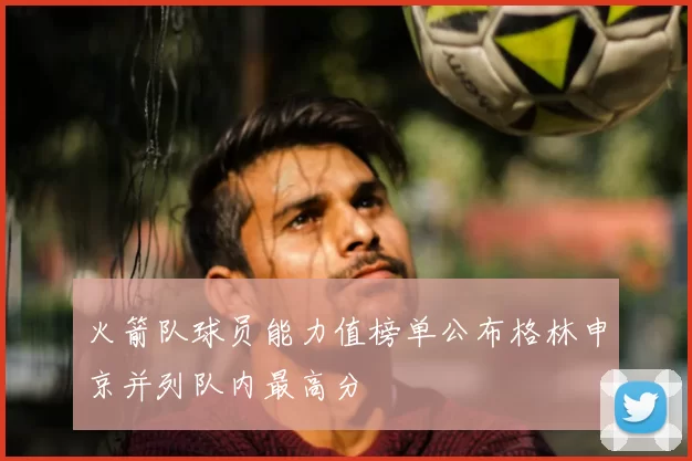 火箭队球员能力值榜单公布格林申京并列队内最高分