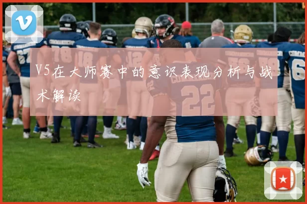 V5在大师赛中的意识表现分析与战术解读