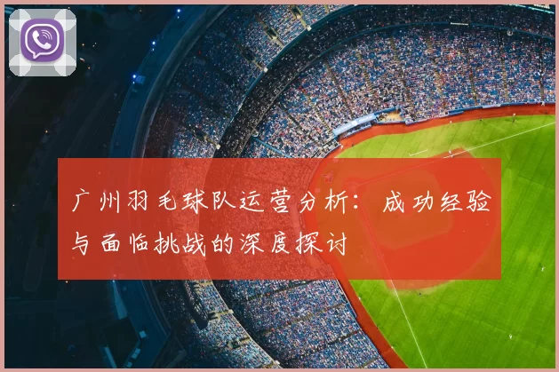 广州羽毛球队运营分析:成功经验与面临挑战的深度探讨