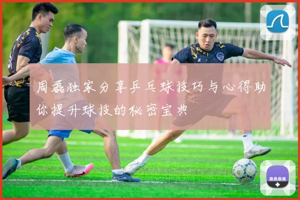 周磊独家分享乒乓球技巧与心得助你提升球技的秘密宝典