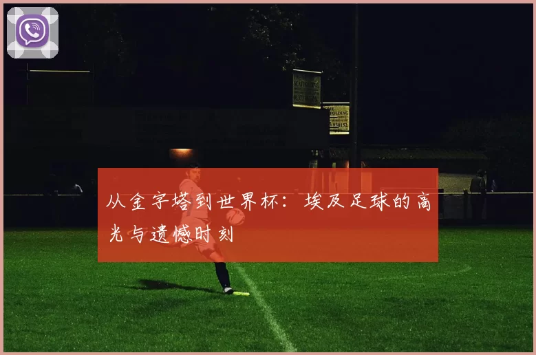 从金字塔到世界杯:埃及足球的高光与遗憾时刻