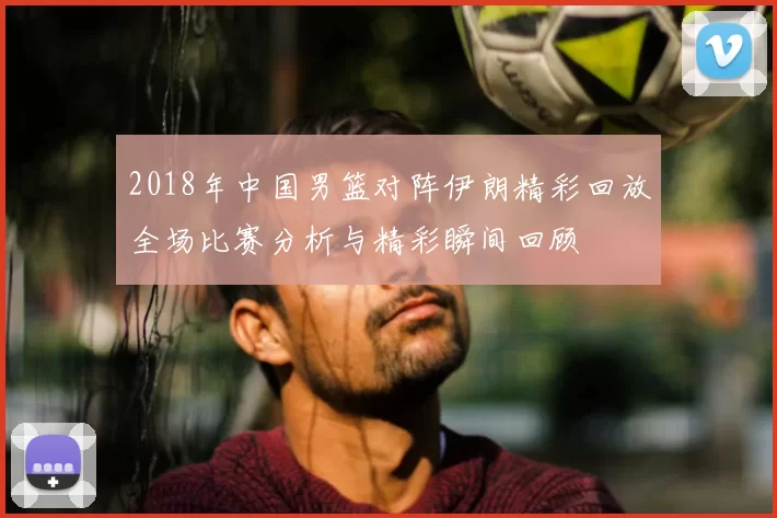 2018年中国男篮对阵伊朗精彩回放全场比赛分析与精彩瞬间回顾