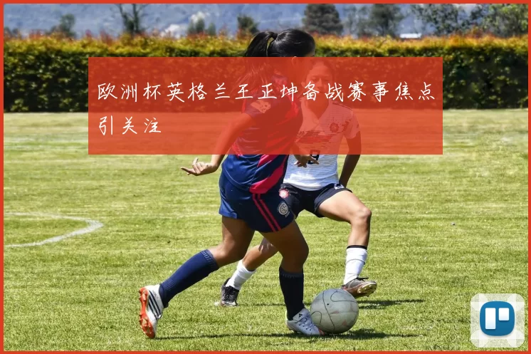 欧洲杯英格兰王正坤备战赛事焦点引关注