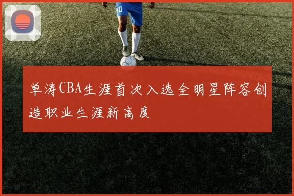单涛CBA生涯首次入选全明星阵容创造职业生涯新高度