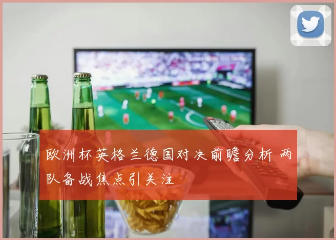 欧洲杯英格兰德国对决前瞻分析 两队备战焦点引关注