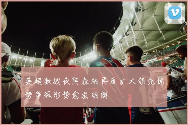 英超激战夜阿森纳再度扩大领先优势争冠形势愈发明朗