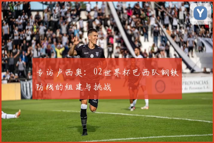 专访卢西奥:02世界杯巴西队钢铁防线的组建与挑战