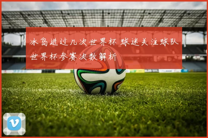冰岛进过几次世界杯 球迷关注球队世界杯参赛次数解析