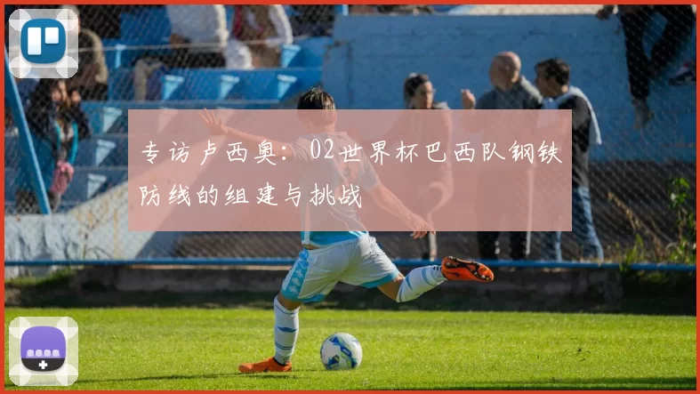 专访卢西奥:02世界杯巴西队钢铁防线的组建与挑战