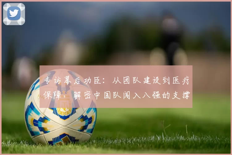 专访幕后功臣：从团队建设到医疗保障，解密中国队闯入八强的支撑体系