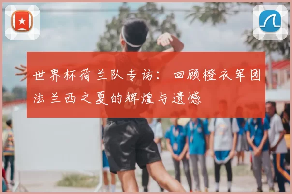 世界杯荷兰队专访:回顾橙衣军团法兰西之夏的辉煌与遗憾