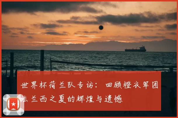 世界杯荷兰队专访:回顾橙衣军团法兰西之夏的辉煌与遗憾