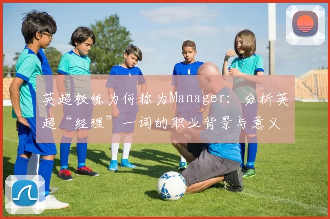 英超教练为何称为Manager:分析英超“经理”一词的职业背景与意义