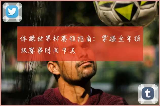 体操世界杯赛程指南:掌握全年顶级赛事时间节点