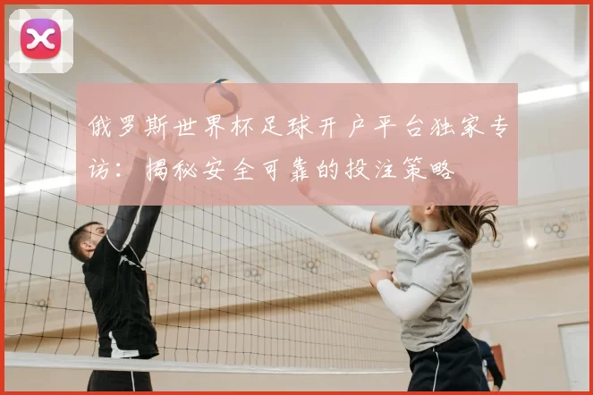 俄罗斯世界杯足球开户平台独家专访：揭秘安全可靠的投注策略