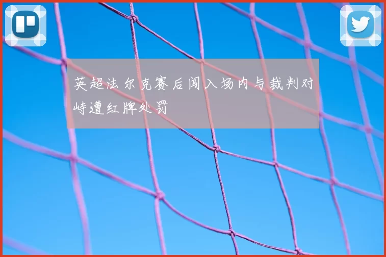 英超法尔克赛后闯入场内与裁判对峙遭红牌处罚