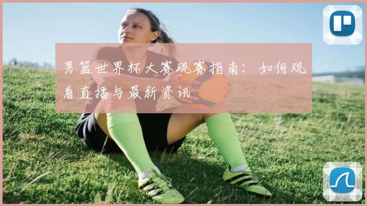 男篮世界杯大赛观赛指南：如何观看直播与最新资讯