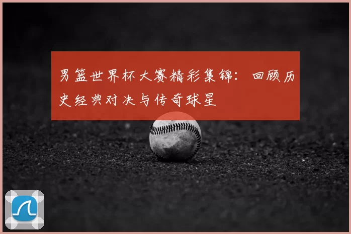 男篮世界杯大赛精彩集锦:回顾历史经典对决与传奇球星