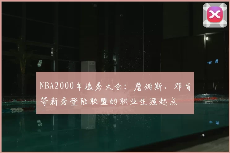 NBA2000年选秀大会：詹姆斯、邓肯等新秀登陆联盟的职业生涯起点