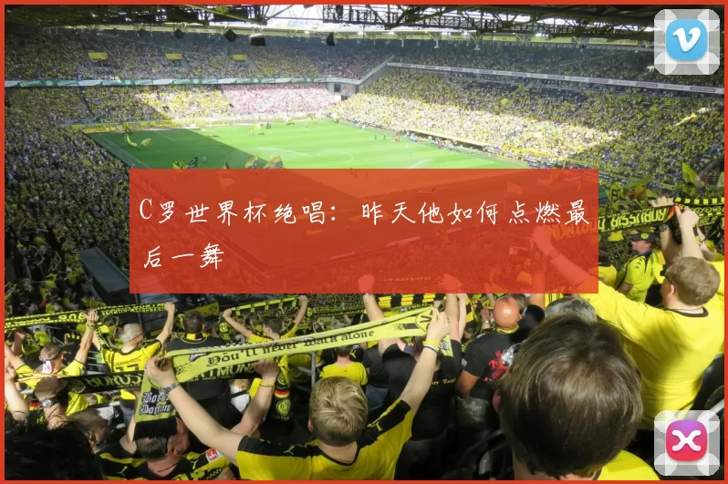 C罗世界杯绝唱:昨天他如何点燃最后一舞