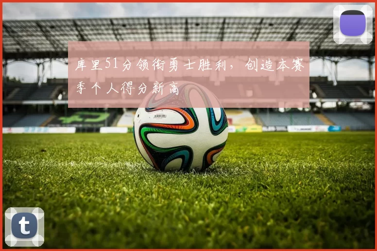 库里51分领衔勇士胜利,创造本赛季个人得分新高