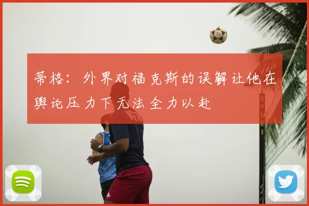 蒂格:外界对福克斯的误解让他在舆论压力下无法全力以赴