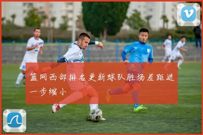 篮网西部排名更新球队胜场差距进一步缩小