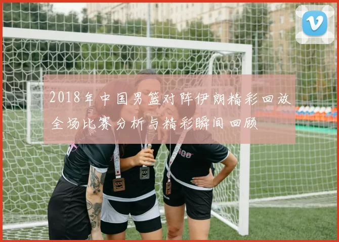 2018年中国男篮对阵伊朗精彩回放全场比赛分析与精彩瞬间回顾