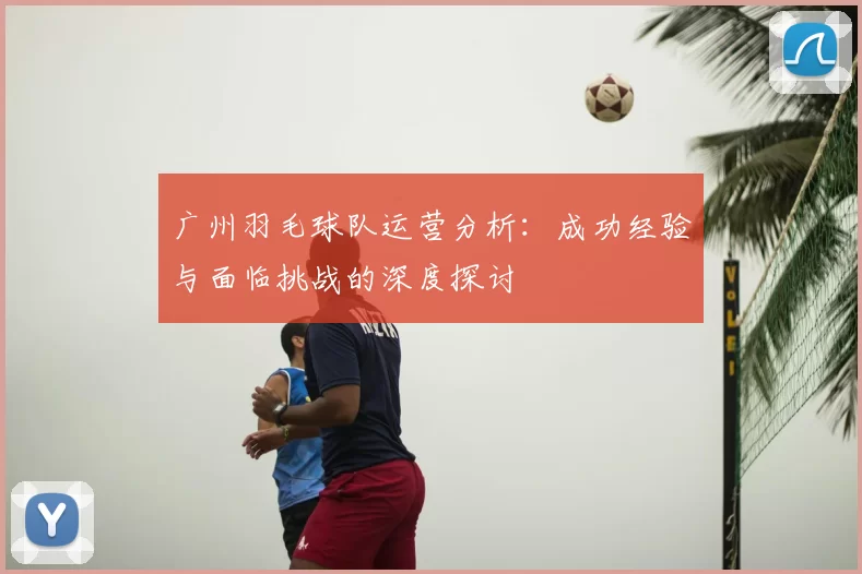 广州羽毛球队运营分析:成功经验与面临挑战的深度探讨