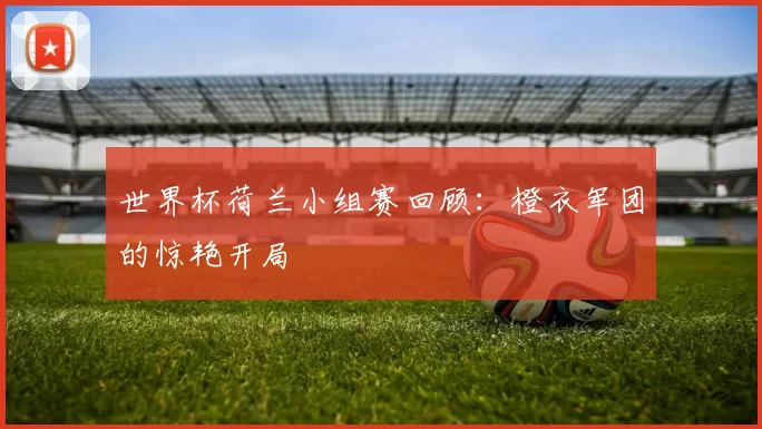 世界杯荷兰小组赛回顾:橙衣军团的惊艳开局