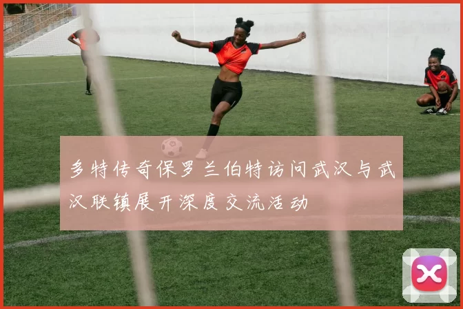 多特传奇保罗兰伯特访问武汉与武汉联镇展开深度交流活动