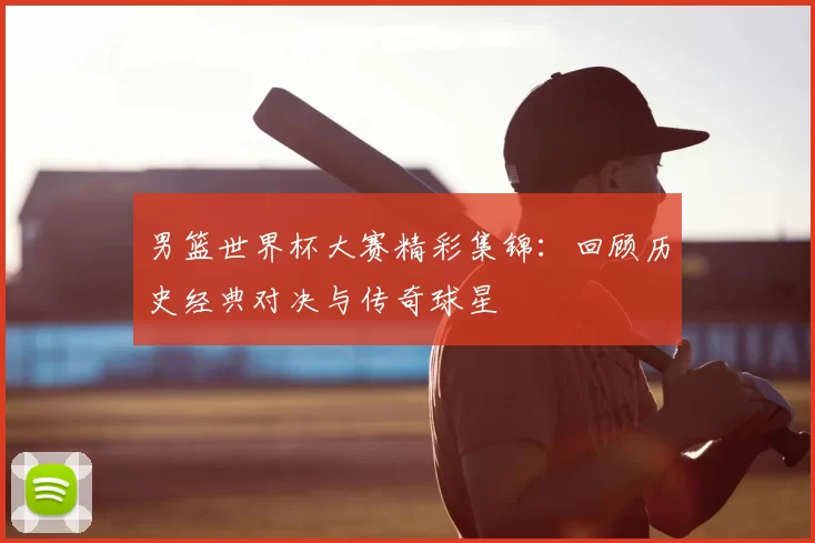 男篮世界杯大赛精彩集锦:回顾历史经典对决与传奇球星