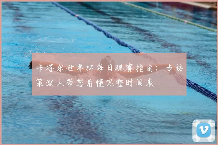 卡塔尔世界杯每日观赛指南:专访策划人带您看懂完整时间表