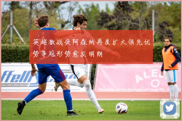 英超激战夜阿森纳再度扩大领先优势争冠形势愈发明朗
