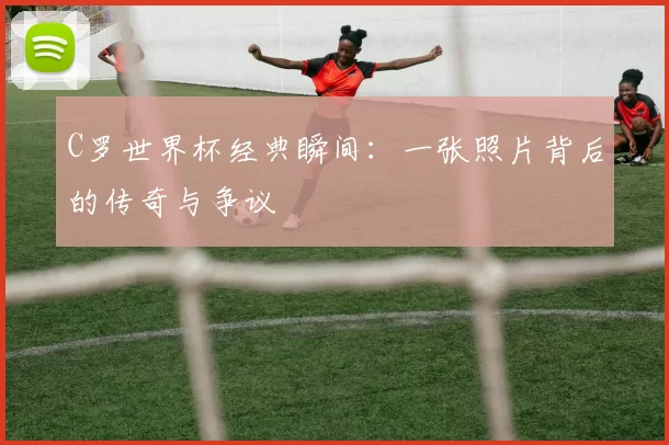 C罗世界杯经典瞬间：一张照片背后的传奇与争议