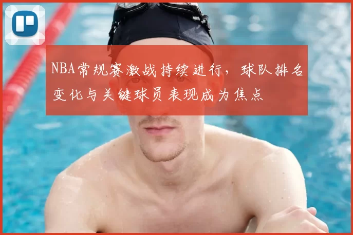 NBA常规赛激战持续进行,球队排名变化与关键球员表现成为焦点